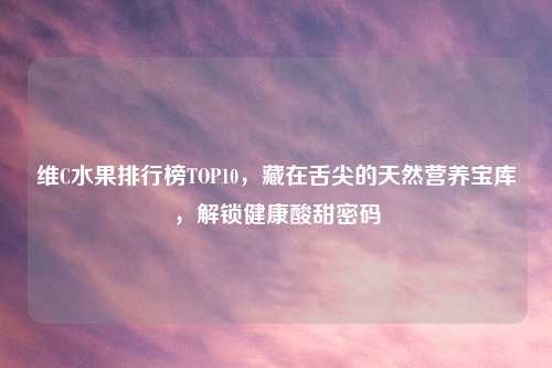 维C水果排行榜TOP10,藏在舌尖的天然营养宝库,解锁健康酸甜密码