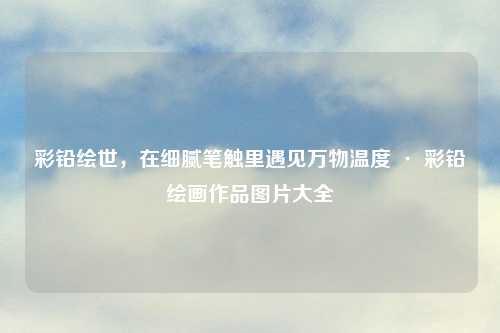 彩铅绘世,在细腻笔触里遇见万物温度 · 彩铅绘画作品图片大全