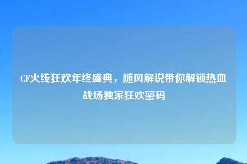 CF火线狂欢年终盛典,随风解说带你解锁热血战场独家狂欢密码