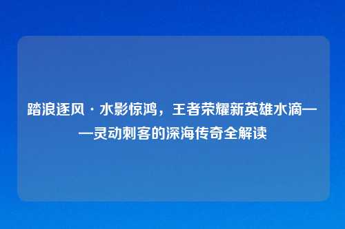 踏浪逐风·水影惊鸿，王者荣耀新英雄水滴——灵动刺客的深海传奇全解读