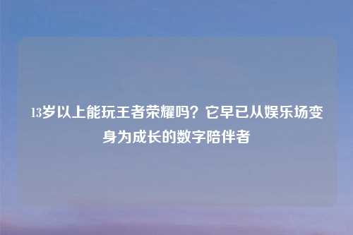 13岁以上能玩王者荣耀吗？它早已从娱乐场变身为成长的数字陪伴者
