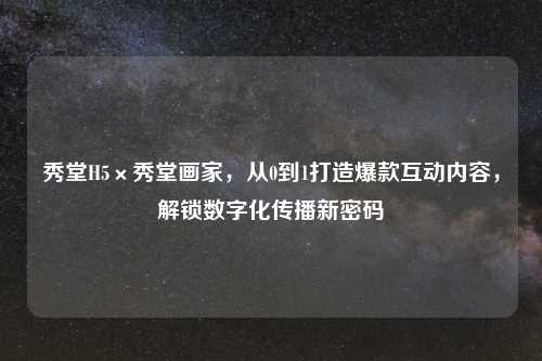 秀堂H5×秀堂画家，从0到1打造爆款互动内容，解锁数字化传播新密码