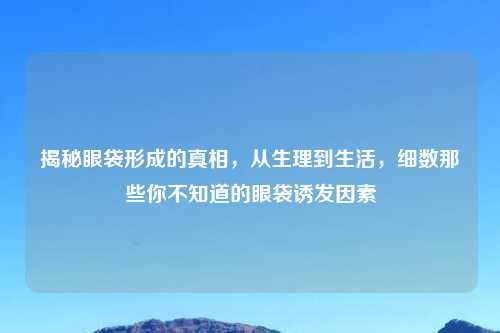 揭秘眼袋形成的真相,从生理到生活,细数那些你不知道的眼袋诱发因素