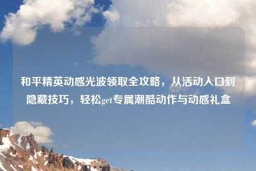 和平精英动感光波领取全攻略,从活动入口到隐藏技巧,轻松get专属潮酷动作与动感礼盒