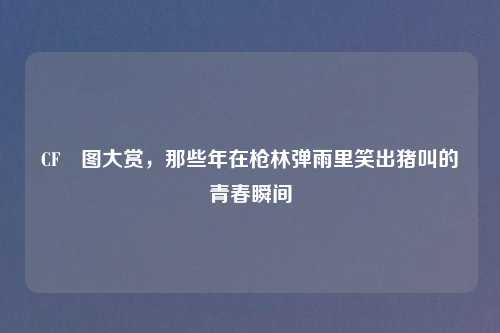 CF囧图大赏,那些年在枪林弹雨里笑出猪叫的青春瞬间