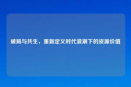破局与共生，重新定义时代浪潮下的资源价值