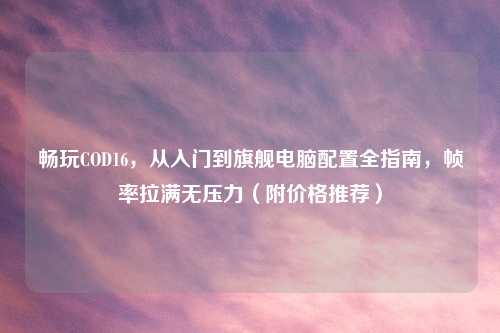 畅玩COD16,从入门到旗舰电脑配置全指南,帧率拉满无压力(附价格推荐)