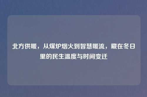 北方供暖,从煤炉烟火到智慧暖流,藏在冬日里的民生温度与时间变迁