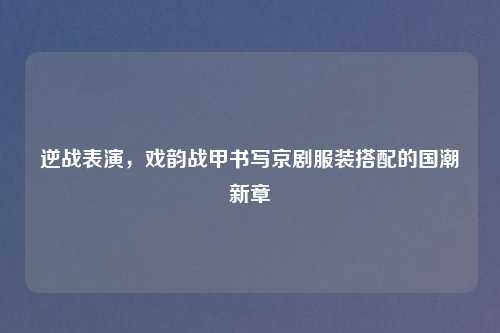 逆战表演,戏韵战甲书写京剧服装搭配的国潮新章