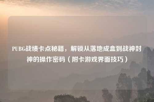 PUBG战绩卡点秘籍,解锁从落地成盒到战神封神的操作密码(附卡游戏界面技巧)