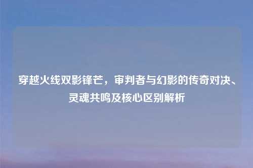 穿越火线双影锋芒,审判者与幻影的传奇对决、灵魂共鸣及核心区别解析
