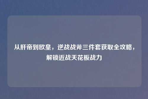 从肝帝到欧皇,逆战战斧三件套获取全攻略,解锁近战天花板战力