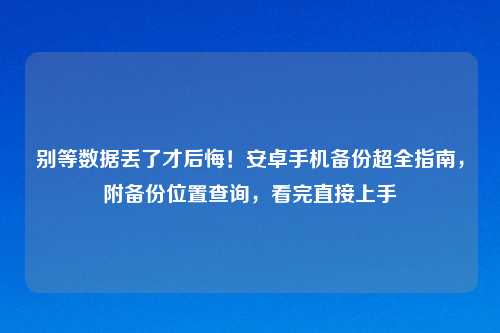 别等数据丢了才后悔!安卓手机备份超全指南,附备份位置查询,看完直接上手