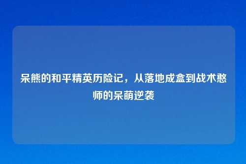 呆熊的和平精英历险记，从落地成盒到战术憨师的呆萌逆袭