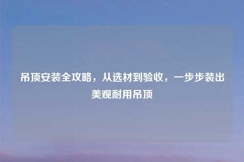 吊顶安装全攻略,从选材到验收,一步步装出美观耐用吊顶