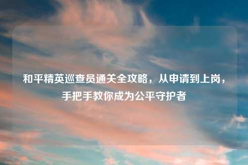 和平精英巡查员通关全攻略，从申请到上岗，手把手教你成为公平守护者