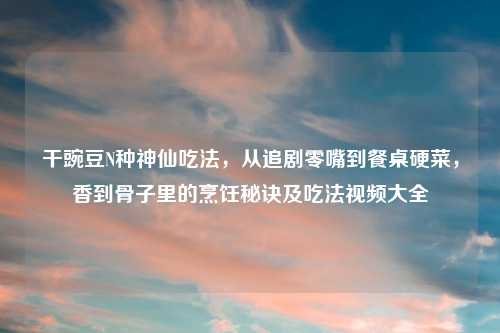 干豌豆N种神仙吃法,从追剧零嘴到餐桌硬菜,香到骨子里的烹饪秘诀及吃法视频大全