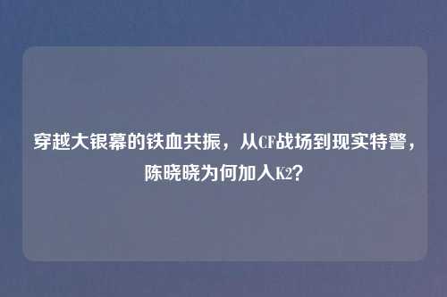 穿越大银幕的铁血共振,从CF战场到现实特警,陈晓晓为何加入K2?