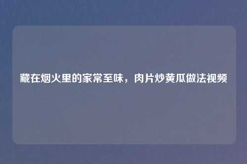 藏在烟火里的家常至味，肉片炒黄瓜做法视频