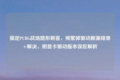 搞定PUBG战场隐形刺客,频繁掉驱动根源排查+解决,附显卡驱动版本误区解析