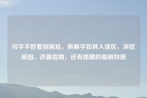 写字不好看别尴尬,拆解字如其人误区,深挖原因、改善指南,还有隐藏的聪明特质