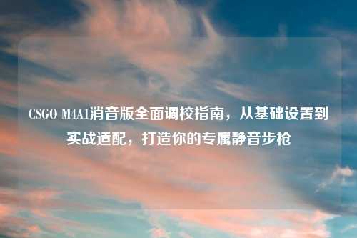 CSGO M4A1消音版全面调校指南，从基础设置到实战适配，打造你的专属静音步枪