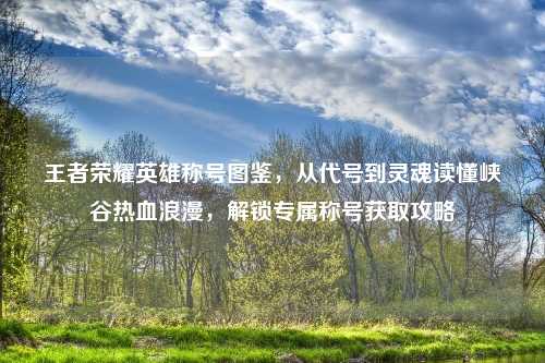 王者荣耀英雄称号图鉴，从代号到灵魂读懂峡谷热血浪漫，解锁专属称号获取攻略