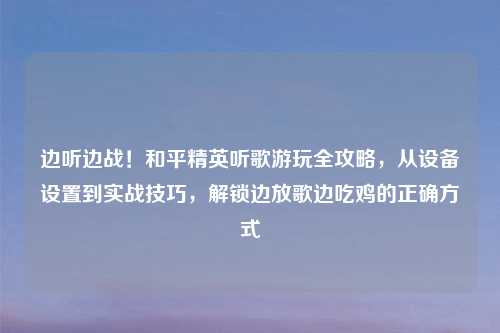 边听边战!和平精英听歌游玩全攻略,从设备设置到实战技巧,解锁边放歌边吃鸡的正确方式