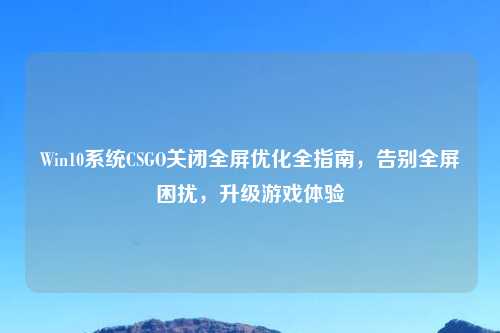 Win10系统CSGO关闭全屏优化全指南,告别全屏困扰,升级游戏体验