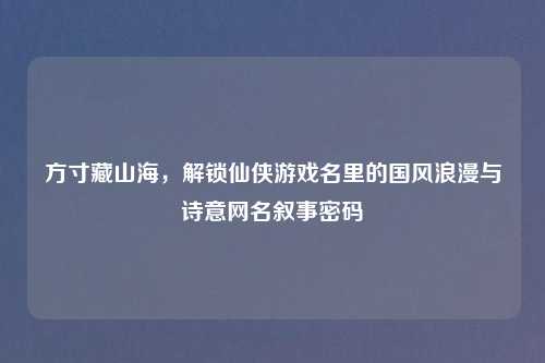 方寸藏山海,解锁仙侠游戏名里的国风浪漫与诗意网名叙事密码