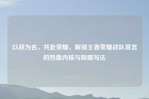 以战为名，共赴荣耀，解锁王者荣耀战队宣言的热血内核与吸睛写法