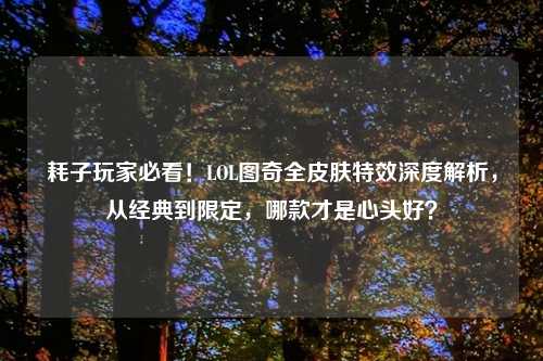 耗子玩家必看!LOL图奇全皮肤特效深度解析,从经典到限定,哪款才是心头好?