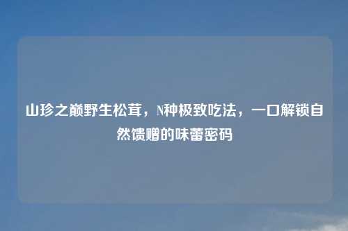 山珍之巅野生松茸,N种极致吃法,一口解锁自然馈赠的味蕾密码
