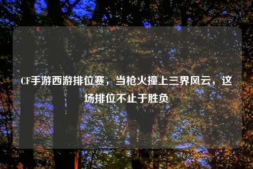 CF手游西游排位赛,当枪火撞上三界风云,这场排位不止于胜负