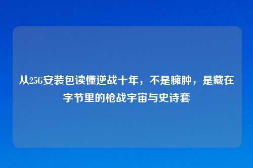 从25G安装包读懂逆战十年,不是臃肿,是藏在字节里的枪战宇宙与史诗套