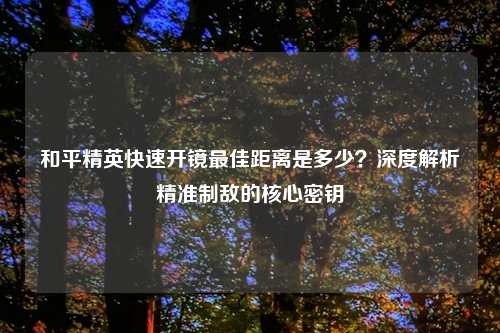 和平精英快速开镜更佳距离是多少?深度解析精准制敌的核心密钥