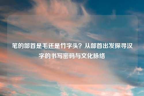 笔的部首是毛还是竹字头？从部首出发探寻汉字的书写密码与文化脉络