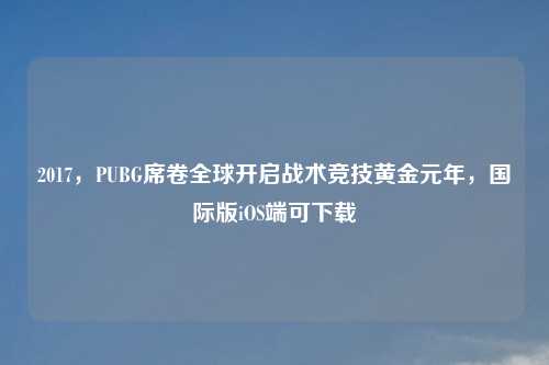 2017,PUBG席卷全球开启战术竞技黄金元年,国际版iOS端可下载