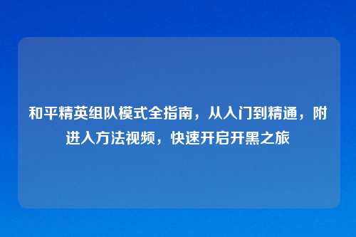 和平精英组队模式全指南,从入门到精通,附进入 视频,快速开启开黑之旅