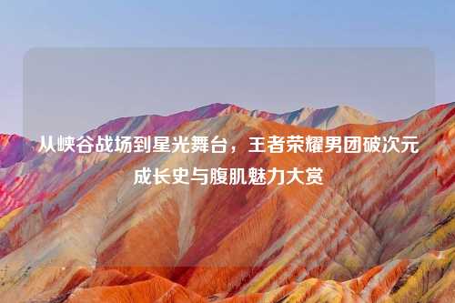 从峡谷战场到星光舞台，王者荣耀男团破次元成长史与腹肌魅力大赏