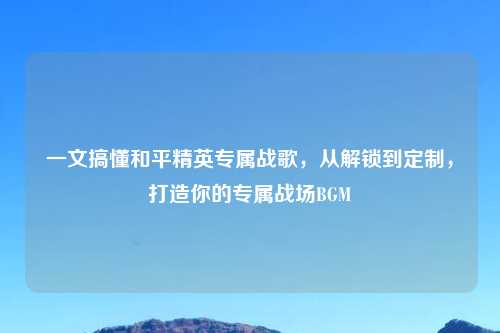 一文搞懂和平精英专属战歌，从解锁到定制，打造你的专属战场BGM