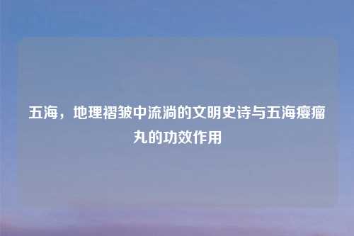 五海，地理褶皱中流淌的文明史诗与五海瘿瘤丸的功效作用
