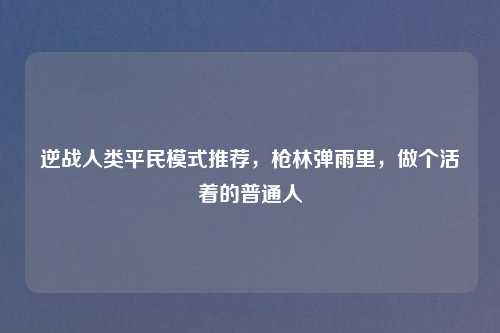 逆战人类平民模式推荐,枪林弹雨里,做个活着的普通人