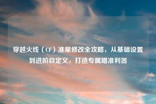 穿越火线（CF）准星修改全攻略，从基础设置到进阶自定义，打造专属瞄准利器