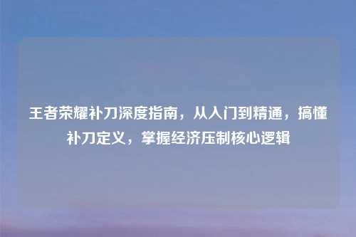 王者荣耀补刀深度指南，从入门到精通，搞懂补刀定义，掌握经济压制核心逻辑