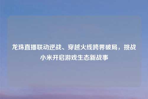 龙珠直播联动逆战、穿越火线跨界破局,挑战小米开启游戏生态新战事