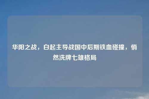 华阳之战,白起主导战国中后期铁血碰撞,悄然洗牌七雄格局