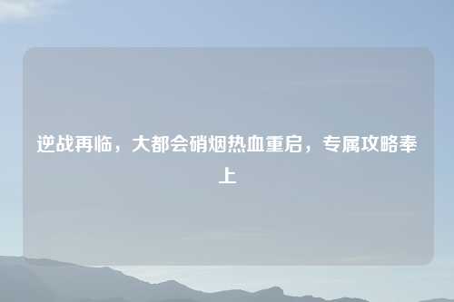 逆战再临，大都会硝烟热血重启，专属攻略奉上