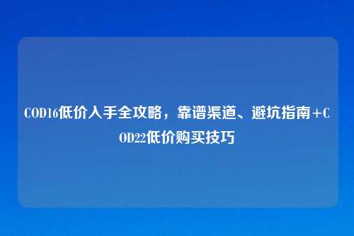 COD16低价入手全攻略，靠谱渠道、避坑指南+COD22低价购买技巧