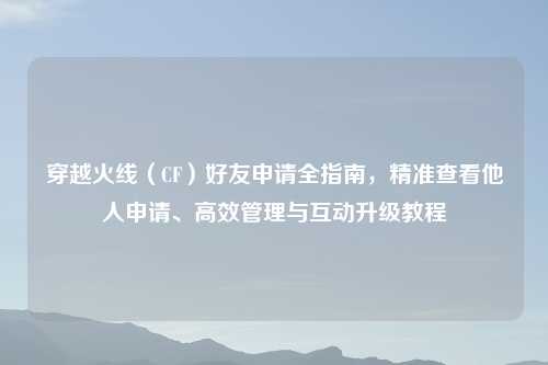 穿越火线（CF）好友申请全指南，精准查看他人申请、高效管理与互动升级教程